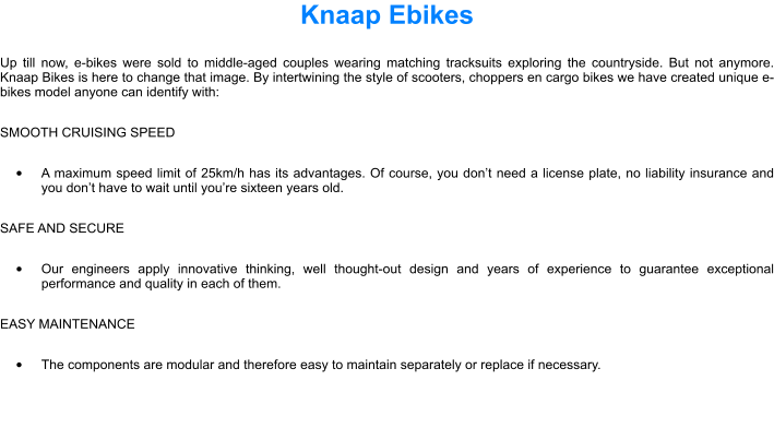 Knaap Ebikes Up till now, e-bikes were sold to middle-aged couples wearing matching tracksuits exploring the countryside. But not anymore. Knaap Bikes is here to change that image. By intertwining the style of scooters, choppers en cargo bikes we have created unique e-bikes model anyone can identify with: SMOOTH CRUISING SPEED 	A maximum speed limit of 25km/h has its advantages. Of course, you dont need a license plate, no liability insurance and you dont have to wait until youre sixteen years old. SAFE AND SECURE 	Our engineers apply innovative thinking, well thought-out design and years of experience to guarantee exceptional performance and quality in each of them. EASY MAINTENANCE 	The components are modular and therefore easy to maintain separately or replace if necessary.